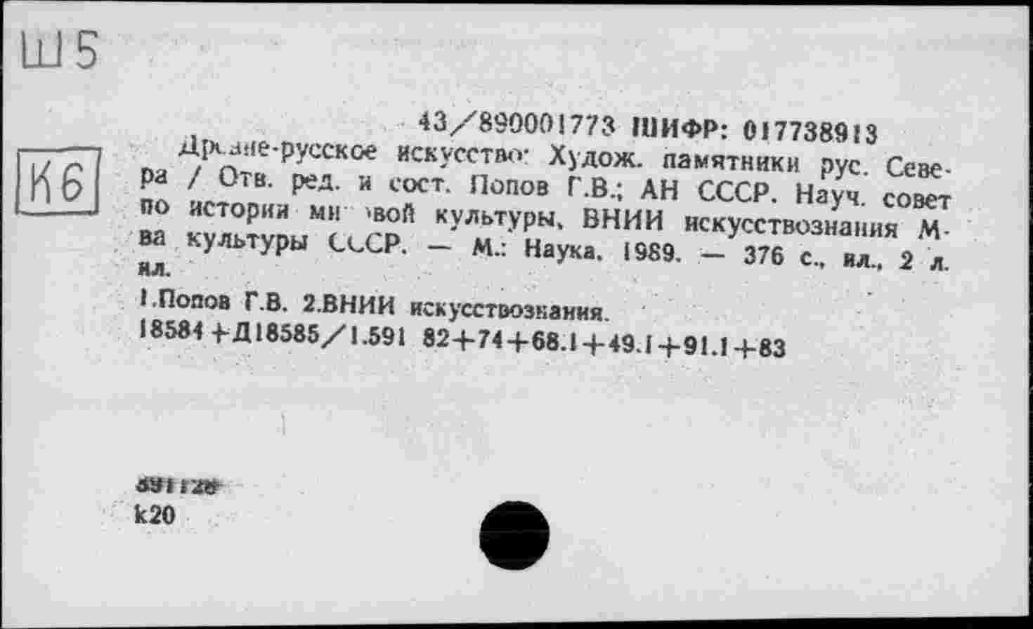 ﻿Ш5
43/890001773 ШИФР: 017738913 искусство- Худож. памятники рус Севе-сост. Попов Г.В.; АН СССР. Науч, совет ой культуры, ВНИИ искусствознания М-Р. - М.: Наука. 1989. - 376 с., ил.. 2 л.
1.Попов Г.В. 2.ВНИИ искусствознания.
18584 +• Д18585/1.591 82+74+68.1+49.1+91.1+83
-----зне-русское
IX £ ра / Отв. ред. и
■	.1 ПО истории МИ Ч
ва культуры СсС ил.
k20